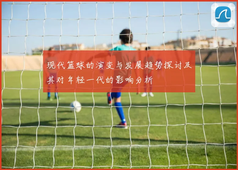 现代篮球的演变与发展趋势探讨及其对年轻一代的影响分析