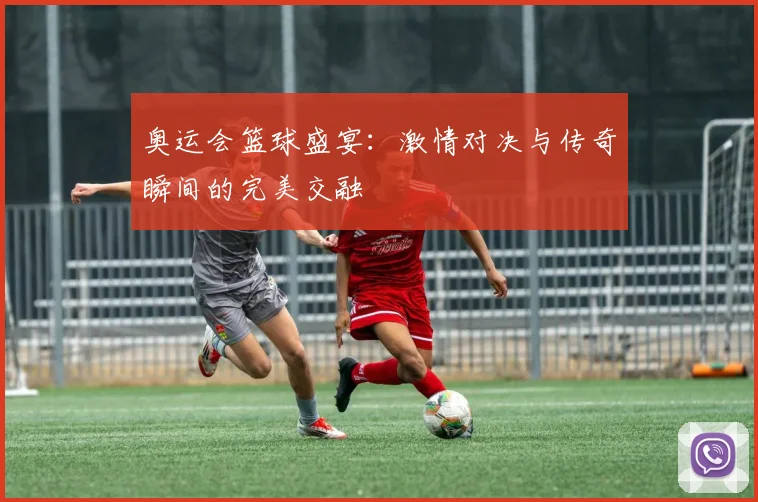奥运会篮球盛宴：激情对决与传奇瞬间的完美交融