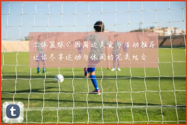 工体篮球公园周边美食与活动推荐让你尽享运动与休闲的完美结合