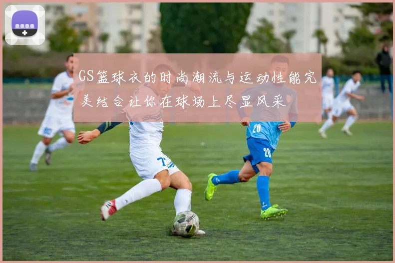 GS篮球衣的时尚潮流与运动性能完美结合让你在球场上尽显风采