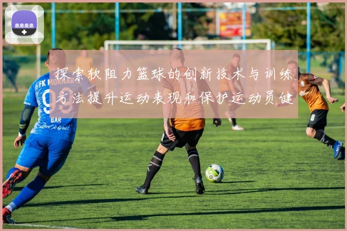 探索软阻力篮球的创新技术与训练方法提升运动表现和保护运动员健康
