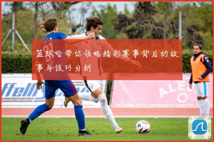 篮球哈带你领略精彩赛事背后的故事与技巧分析