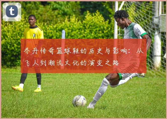 乔丹传奇篮球鞋的历史与影响：从飞人到潮流文化的演变之路