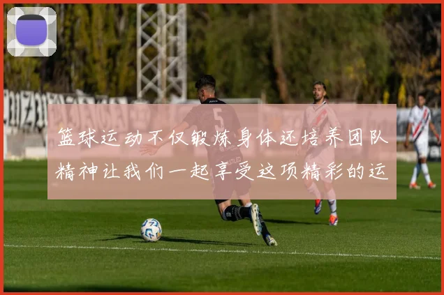 篮球运动不仅锻炼身体还培养团队精神让我们一起享受这项精彩的运动吧