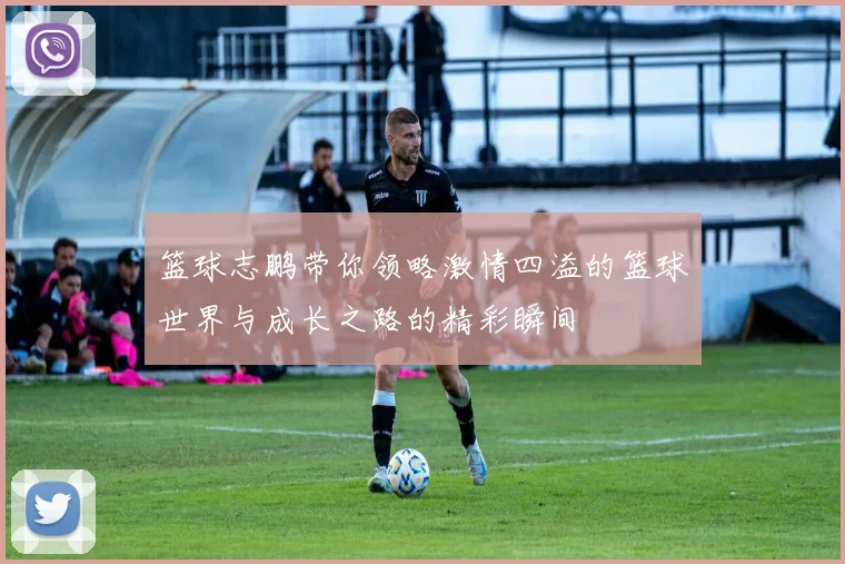篮球志鹏带你领略激情四溢的篮球世界与成长之路的精彩瞬间