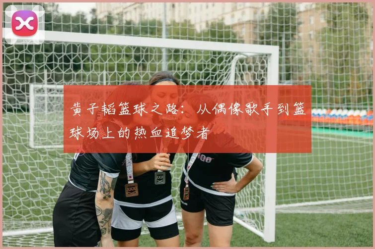 黄子韬篮球之路：从偶像歌手到篮球场上的热血追梦者