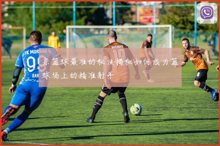 杀篮球最准的秘诀揭秘如何成为篮球场上的精准射手